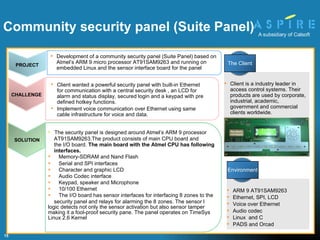 The security panel is designed around Atmel’s ARM 9 processor AT91SAM9263.The product consists of main CPU board and the I/O board.  The main board with the Atmel CPU has following interfaces. Memory-SDRAM and Nand Flash Serial and SPI interfaces Character and graphic LCD  Audio Codec interface Keypad, speaker and Microphone 10/100 Ethernet The I/O board has sensor interfaces for interfacing 8 zones to the security panel and relays for alarming the 8 zones. The sensor l  logic detects not only the sensor activation but also sensor tamper making it a fool-proof security pane. The panel operates on TimeSys Linux 2.6 Kernel Client wanted a powerful security panel with built-in Ethernet for communication with a central security desk , an LCD for alarm and status display, secured login and a keypad with pre defined hotkey functions.  Implement voice communication over Ethernet using same cable infrastructure for voice and data. Community security panel (Suite Panel)  Client is a industry leader in access control systems. Their products are used by corporate, industrial, academic, government and commercial clients worldwide. ARM 9 AT91SAM9263 Ethernet, SPI, LCD Voice over Ethernet Audio codec Linux  and C PADS and Orcad PROJECT Development of a community security panel (Suite Panel) based on Atmel’s ARM 9 micro processor AT91SAM9263 and running on embedded Linux and the sensor interface board for the panel CHALLENGE SOLUTION The Client Environment 
