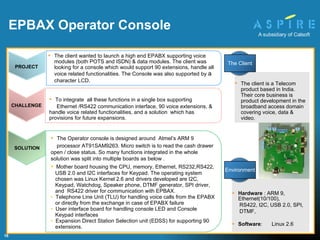 The Operator console is designed around  Atmel’s ARM 9  processor AT91SAM9263. Micro switch is to read the cash drawer open / close status. So many functions integrated in the whole solution was split into multiple boards as below . Mother board housing the CPU, memory, Ethernet, RS232,RS422,  USB 2.0 and I2C interfaces for Keypad. The operating system chosen was Linux Kernel 2.6 and drivers developed are I2C, Keypad, Watchdog, Speaker phone, DTMF generator, SPI driver, and  RS422 driver for communication with EPBAX. Telephone Line Unit (TLU) for handling voice calls from the EPABX or directly from the exchange in case of EPABX failure User interface board for handling console LED and Console Keypad interfaces Expansion Direct Station Selection unit (EDSS) for supporting 90 extensions. To integrate  all these functions in a single box supporting  Ethernet /RS422 communication interface, 90 voice extensions, & handle voice related functionalities, and a solution  which has provisions for future expansions. Hardware  : ARM 9, Ethernet(10/100), RS422, I2C, USB 2.0, SPI, DTMF,  Software :  Linux 2.6 EPBAX Operator Console   The client is a Telecom product based in India. Their core business is product development in the broadband access domain covering voice, data & video.  SOLUTION PROJECT The c lient wanted to launch a high end EPABX supporting voice modules (both POTS and ISDN) & data modules. The client was looking for a console which would support 90 extensions, handle all voice related functionalities. The Console was also supported by  a  character LCD . CHALLENGE The Client Environment 