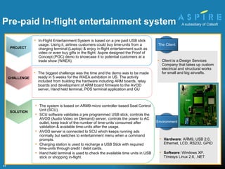 The system is based on ARM9 micro controller based Seat Control Unit (SCU).  SCU software validates a pre programmed USB stick, controls the AVOD (Audio Video on Demand) server, controls the power to AC outlet, keep track of the number of time-units consumed after validation & available time-units after the usage.  AVOD server is connected to SCU which keeps running ads normally but switches to entertainment menu when a command prompts.  Charging station is used to recharge a USB Stick with required time-units through credit / debit cards.  Hand held terminal is used to check the available time units in USB stick or shopping in-flight. The biggest challenge was the time and the demo was to be made ready in 5 weeks for the WAEA exhibition in US. The activity included from building the hardware including ARM boards, relay boards and development of ARM board firmware to the AVOD server, Hand held terminal, POS terminal application and GU Hardware :  ARM9, USB 2.0, Ethernet, LCD, RS232, GPIO Software :  Windows XP, Timesys Linux 2.6, .NET Client is a Design Services Company that takes up custom electrical and structural works for small and big aircrafts. Pre-paid In-flight entertainment system SOLUTION PROJECT In-Flight Entertainment System is based on a pre paid USB stick usage. Using it, airlines customers could buy time-units from a charging terminal (Laptop) & enjoy in-flight entertainment such as video or even buy gifts in the flight. Aspire designed the Proof of Concept (POC) demo to showcase it to potential customers at a trade show (WAEA). CHALLENGE Environment The Client 