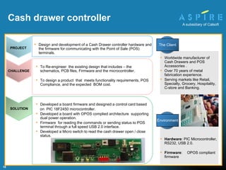 Developed a board firmware and designed a control card based  on  PIC 18F2450 microcontroller. Developed a board with OPOS complied architecture  supporting dual power operation. Firmware  for reading the commands or sending status to POS terminal through a full speed USB 2.0 interface. Developed a Micro switch to read the cash drawer open / close status. To Re-engineer  the existing design that includes – the schematics, PCB files, Firmware and the microcontroller. To design a product  that  meets functionality requirements, POS Compliance, and the expected  BOM cost. Hardware : PIC Microcontroller, RS232, USB 2.0. Firmware : OPOS compliant firmware Cash drawer controller   Worldwide manufacturer of Cash Drawers and POS Accessories .  Over 70 years of metal fabrication experience. Serving markets like Retail, Specialty, Grocery, Hospitality, C-store and Banking. SOLUTION PROJECT Design and development of a Cash Drawer controller hardware and the firmware for communicating with the Point of Sale (POS) terminals. CHALLENGE Environment The Client 