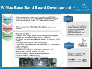Hardware solution: Complete  HW Design , Board Design, Prototype Development Both RF and IF interfaces along with PCI interface MPC8555E processor with 64Mbyte of Flash, 512Mbyte of DDR2 SDRAM Varying processor speeds in the same design 8 layer small form factor board with Mezzanine SOC card for FDI mode of operation. Software solution: Board support package to work under MonteVista Linux.  Memory check for both SDRAM and Flash. Interface check for the SOC as a memory device Interface check for the Ethernet port Loop back verification test for the Ethernet port. To Re-engineer the WiMAX Base Band Board and add new features. Hardware : PIC18F2450, USART, USB, GPIO Firmware :  USB Printer class Enumeration, RS232  WiMax Base Band Board Development    A  wireless and broadband access company with focus on new photonics-based applications for the telecommunications and consumer industries. PROJECT Design  a base band card around PowerQuicc (MPC8555E) processor with Fujitsu WiMax 802.16 SOC (MB87M3400) and Broadcomm GMII (BCM5482) for 1GB Ethernet interface. CHALLENGE The Client Environment SOLUTION 