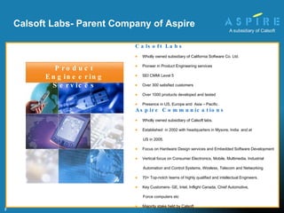 Calsoft Labs- Parent Company of Aspire Calsoft Labs Wholly owned subsidiary of California Software Co. Ltd. Pioneer in Product Engineering services SEI CMMi Level 5 Over 300 satisfied customers Over 1000 products developed and tested  Presence in US, Europe and  Asia – Pacific. Aspire Communications Wholly owned subsidiary of Calsoft labs. Established  in 2002 with headquarters in Mysore, India  and at  US in 2005. Focus on Hardware Design services and Embedded Software Development Vertical focus on Consumer Electronics, Mobile, Multimedia, Industrial  Automation and Control Systems, Wireless, Telecom and Networking  70+ Top-notch teams of highly qualified and intellectual Engineers. Key Customers- GE, Intel, Inflight Canada, Chief Automotive,  Force computers etc Majority stake held by Calsoft  Product Engineering Services 