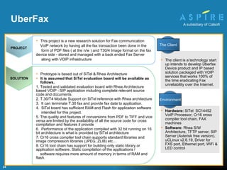 Prototype is based out of SiTel & Rhea Architecture It is assumed that SiTel evaluation board will be available as follows. 1. Tested and validated evaluation board with Rhea Architecture based VOIP –SIP application including complete relevant source code and documents. 2. T.30/T4 Module Support on SiTel reference with Rhea architecture 3.  It can terminate T.30 fax and provide fax data to application. 4.  SiTel board has sufficient RAM and Flash for application software intended for this project. 5. The quality and features of conversions from PDF to TIFF and vice  versa are limited by the availability of all the source code for cross compilation and features it provide  6.  Performance of the application compiled with 32 bit running on 16 bit architecture is what is provided by SiTel architecture 7. Cr16 cross compiler tool chain supports standard libraries and  image compression libraries (JPEG, ZLIB) etc… 8. Cr16 tool chain has support for building only static library or application software. Static compilation of the applications / software requires more amount of memory in terms of RAM and flash. Hardware:  SiTel  SC14452 VoIP Processor, Cr16 cross compiler tool chain, FAX machines Software:  Rhea S/W Architecture, TFTP server, SIP Server (Asterisk free version), uCLinux v2.6.19, Driver for FXS port, Ethernet port, WiFi & LED control UberFax The client is a technology start up intends to develop Überfax Device product and IP based solution packaged with VOIP services that works 100% of the time eradicating Fax unreliability over the Internet. SOLUTION PROJECT This project is a new research solution for Fax communication  VoIP network by having all the fax transaction been done in the  form of PDF files ( at the n/w ) and T30/4 Image format on the fax device side - stored and managed with a back ended Fax Server  along with VOIP infrastructure Environment The Client 