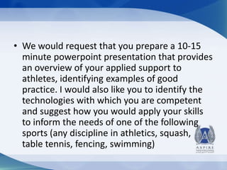 • We would request that you prepare a 10-15
minute powerpoint presentation that provides
an overview of your applied support to
athletes, identifying examples of good
practice. I would also like you to identify the
technologies with which you are competent
and suggest how you would apply your skills
to inform the needs of one of the following
sports (any discipline in athletics, squash,
table tennis, fencing, swimming)

 