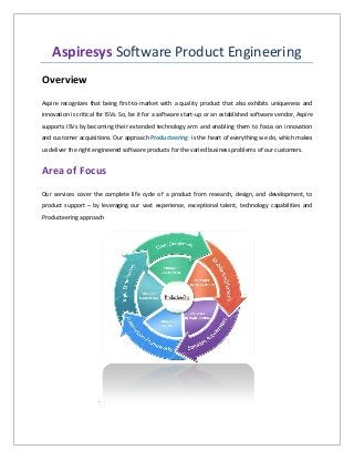 Aspiresys Software Product Engineering
Overview
Aspire recognizes that being first-to-market with a quality product that also exhibits uniqueness and
innovation is critical for ISVs. So, be it for a software start-up or an established software vendor, Aspire
supports ISVs by becoming their extended technology arm and enabling them to focus on innovation
and customer acquisitions. Our approach ProducteeringTM
is the heart of everything we do, which makes
us deliver the right engineered software products for the varied business problems of our customers.
Area of Focus
Our services cover the complete life cycle of a product from research, design, and development, to
product support – by leveraging our vast experience, exceptional talent, technology capabilities and
Producteering approach
.
 