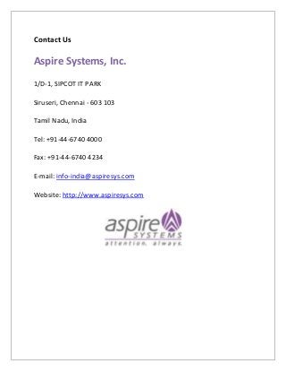 Contact Us
Aspire Systems, Inc.
1/D-1, SIPCOT IT PARK
Siruseri, Chennai - 603 103
Tamil Nadu, India
Tel: +91-44-6740 4000
Fax: +91-44-6740 4234
E-mail: info-india@aspiresys.com
Website: http://www.aspiresys.com
 