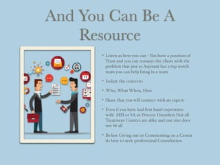 And You Can Be A
Resource
Listen as best you can - You have a position of
Trust and you can reassure the client with the
problem that just as Aspirant has a top notch
team you can help bring in a team
Isolate the concerns
Who, What When, How
Share that you will connect with an expert -
Even if you have had ﬁrst hand experience
with MH or SA or Process Disorders Not all
Treatment Centers are alike and one size does
not ﬁt all
Before Giving out or Commenting on a Center
its best to seek professional Consultation
 