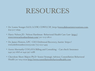 RESOURCES
Dr. Louise Stanger Ed.D, LCSW, CDWF,CIP, ,http://www.allaboutinterventions.com,
619-507-1699
Harry Nelson JD. Nelson Hardiman -Behavioral Health Care Law- http://
www:www.nelsonhardiman.com/ 310-203-2800
Dr. James Flowers, LPC -CEO Driftwood Recovery, Austin- https://
www.driftwoodrecovery.com /715-205-1493
Aston Abernathy COO,AVA Billing and Consulting - Can check Insurance
949-315-1818 or 949-397-2288
Cherylene Short Majors Ph.D- Senior Strategic Advisor, Constellation Behavioral
Health 310-924-9139 http://www.constellationbehavioralhealth.com
 