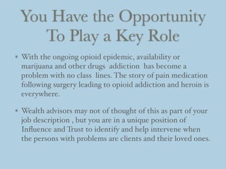 You Have the Opportunity
To Play a Key Role
With the ongoing opioid epidemic, availability or
marijuana and other drugs addiction has become a
problem with no class lines. The story of pain medication
following surgery leading to opioid addiction and heroin is
everywhere.
Wealth advisors may not of thought of this as part of your
job description , but you are in a unique position of
Inﬂuence and Trust to identify and help intervene when
the persons with problems are clients and their loved ones.
 