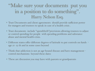 “Make sure your documents put you
in a position to do something”.
Harry Nelson Esq.
Trust Documents and client agreements should provide suﬃcient power
for mangers and trustees to speak in case of a health crisis .
Trust documents include “spendthrift”provisions allowing trustees to adjust
or control spending for people with spending problems and substance
abuse and mental health crisis.
Diﬀerent states oﬀer diﬀerent degrees of latitude to put controls on funds -
age 21- 25 th and in some cases beyond
Think that addiction is not an age-bound disease and have management -
control mechanisms beyond these dates
These are discussion you may have with parents or grandparents
 