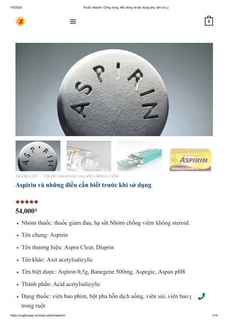7/5/2020 Thuốc Aspirin: Công dụng, liều dùng và tác dụng phụ cần lưu ý
https://ungthulagi.com/san-pham/aspirin/ 1/15
TRANG CHỦ THUỐC GIẢM ĐAU HẠ SỐT CHỐNG VIÊM
Aspirin và những điều cần biết trước khi sử dụng
54,000₫
Nhóm thuốc: thuốc giảm đau, hạ sốt.Nhóm chống viêm không steroid.
Tên chung: Aspirin
Tên thương hiệu: Aspro Clear, Disprin
Tên khác: Axit acetylsalicylic
Tên biệt dược: Aspirin 0,5g, Banegene 500mg, Aspegic, Aspan pH8
Thành phần: Acid acetylsalicylic
Dạng thuốc: viên bao phim, bột pha hỗn dịch uống, viên sủi, viên bao phim tan
trong ruột
/

 0
 
