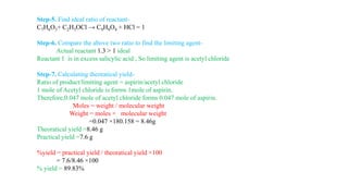 Step-5. Find ideal ratio of reactant-
C7H6O3+ C2H3OCl → C9H8O4 + HCl = 1
Step-6. Compare the above two ratio to find the limiting agent-
Actual reactant 1.3 > 1 ideal
Reactant 1 is in excess salicylic acid , So limiting agent is acetyl chloride
Step-7. Calculating theoratical yield-
Ratio of product/limiting agent = aspirin/acetyl chloride
1 mole of Acetyl chloride is forms 1mole of aspirin.
Therefore,0.047 mole of acetyl chloride forms 0.047 mole of aspirin.
Moles = weight / molecular weight
Weight = moles × molecular weight
=0.047 ×180.158 = 8.46g
Theoratical yield =8.46 g
Practical yield =7.6 g
%yield = practical yield / theoratical yield ×100
= 7.6/8.46 ×100
% yield = 89.83%
 