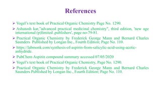 References
 Vogel’s text book of Practical Organic Chemistry Page No. 1290.
 Ashutosh kar,”advanced practical medicinal chemistry", third edition, 'new age
international (p)limited ,publishers', page no-79-81.
 Practical Organic Chemistry by Frederick George Mann and Bernard Charles
Saunders Published by Longan Inc., Fourth Edition; Page No. 110.
 https://labmonk.com/synthesis-of-aspirin-from-salicylic-acid-using-acetic-
anhydride.
 PubChem Aspirin compound summary accessed 07/05/2020
 Vogel’s text book of Practical Organic Chemistry, Page No. 1290.
 Practical Organic Chemistry by Frederick George Mann and Bernard Charles
Saunders Published by Longan Inc., Fourth Edition; Page No. 110.
 