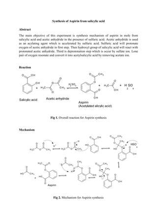 Synthesis of Aspirin from salicylic acid
Abstract
The main objective of this experiment is synthesis mechanism of aspirin in mole from
salicylic acid and acetic anhydride in the presence of sulfuric acid. Acetic anhydride is used
as an acylating agent which is accelerated by sulfuric acid. Sulfuric acid will protonate
oxygen of acetic anhydride in first step. Then hydroxyl group of salicylic acid will react with
protonated acetic anhydride. Third is deprotonation step which is occur by sulfate ion. Lone
pair of oxygen resonate and convert it into acetylsalicylic acid by removing acetate ion.
Reaction
Salicylic acid Acetic anhydride
Aspirin
(Acetylated alicylic acid)
H2
SO4 H
2
SO
4
Fig 1. Overall reaction for Aspirin synthesis
Mechanism
..
..
HSO
4
-
..
Aspirin
Fig 2. Mechanism for Aspirin synthesis
 