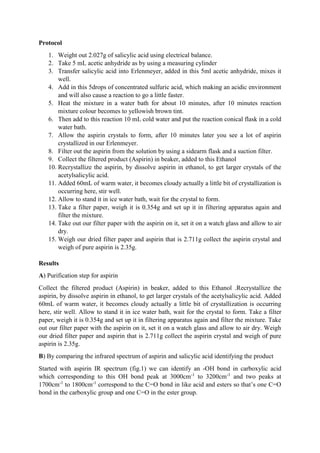Protocol
1. Weight out 2.027g of salicylic acid using electrical balance.
2. Take 5 mL acetic anhydride as by using a measuring cylinder
3. Transfer salicylic acid into Erlenmeyer, added in this 5ml acetic anhydride, mixes it
well.
4. Add in this 5drops of concentrated sulfuric acid, which making an acidic environment
and will also cause a reaction to go a little faster.
5. Heat the mixture in a water bath for about 10 minutes, after 10 minutes reaction
mixture colour becomes to yellowish brown tint.
6. Then add to this reaction 10 mL cold water and put the reaction conical flask in a cold
water bath.
7. Allow the aspirin crystals to form, after 10 minutes later you see a lot of aspirin
crystallized in our Erlenmeyer.
8. Filter out the aspirin from the solution by using a sidearm flask and a suction filter.
9. Collect the filtered product (Aspirin) in beaker, added to this Ethanol
10. Recrystallize the aspirin, by dissolve aspirin in ethanol, to get larger crystals of the
acetylsalicylic acid.
11. Added 60mL of warm water, it becomes cloudy actually a little bit of crystallization is
occurring here, stir well.
12. Allow to stand it in ice water bath, wait for the crystal to form.
13. Take a filter paper, weigh it is 0.354g and set up it in filtering apparatus again and
filter the mixture.
14. Take out our filter paper with the aspirin on it, set it on a watch glass and allow to air
dry.
15. Weigh our dried filter paper and aspirin that is 2.711g collect the aspirin crystal and
weigh of pure aspirin is 2.35g.
Results
A) Purification step for aspirin
Collect the filtered product (Aspirin) in beaker, added to this Ethanol .Recrystallize the
aspirin, by dissolve aspirin in ethanol, to get larger crystals of the acetylsalicylic acid. Added
60mL of warm water, it becomes cloudy actually a little bit of crystallization is occurring
here, stir well. Allow to stand it in ice water bath, wait for the crystal to form. Take a filter
paper, weigh it is 0.354g and set up it in filtering apparatus again and filter the mixture. Take
out our filter paper with the aspirin on it, set it on a watch glass and allow to air dry. Weigh
our dried filter paper and aspirin that is 2.711g collect the aspirin crystal and weigh of pure
aspirin is 2.35g.
B) By comparing the infrared spectrum of aspirin and salicylic acid identifying the product
Started with aspirin IR spectrum (fig.1) we can identify an -OH bond in carboxylic acid
which corresponding to this OH bond peak at 3000cm-1
to 3200cm-1
and two peaks at
1700cm-1
to 1800cm-1
correspond to the C=O bond in like acid and esters so that’s one C=O
bond in the carboxylic group and one C=O in the ester group.
 