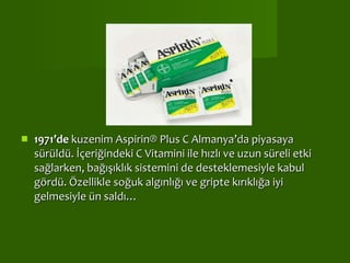   1971’de  kuzenim Aspirin® Plus C Almanya’da piyasaya sürüldü. İçeriğindeki C Vitamini ile hızlı ve uzun süreli etki sağlarken, bağışıklık sistemini de desteklemesiyle kabul gördü. Özellikle soğuk algınlığı ve gripte kırıklığa iyi gelmesiyle ün saldı…  