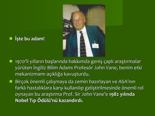   İşte bu adam!   1970’li yılların başlarında hakkımda geniş çaplı araştırmalar yürüten İngiliz Bilim Adamı Profesör John Vane, benim etki mekanizmamı açıklığa kavuşturdu. Birçok önemli çalışmaya da zemin hazırlayan ve ASA’nın farklı hastalıklara karşı kullanılıp geliştirilmesinde önemli rol oynayan bu araştırma Prof. Sir John Vane’e  1982 yılında Nobel Tıp Ödülü’nü kazandırdı. 