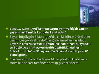   Veeee… sene 1999! Tam 100 yaşındayım ve hiçbir zaman yaşlanmadığımı bir kez daha kanıtladım! Bayer ,  büyük gün 6 Mart 1999'da, en iyi bilinen ürünü olan benim için çok özel bir doğum günü armağanı tasarladı.  Bayer´in Leverkusen'deki gökdelen idari binası dünyadaki en büyük Aspirin® paketine dönüştürüldü .  Guiness Rekorlar Kitabı'na "Dünyanın En Büyük Aspirin® paketi" olarak geçti . İnanılmaz büyük bir kutlama oldu ve gördüm ki 100 sene sonra bile herkes tarafından sevilip güveniliyorum! 