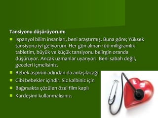Tansiyonu düşürüyorum:  İspanyol bilim insanları, beni araştırmış. Buna göre; Yüksek tansiyona iyi geliyorum. Her gün alınan 100 miligramlık tabletim, büyük ve küçük tansiyonu belirgin oranda düşürüyor. Ancak uzmanlar uyarıyor:  Beni sabah değil, geceleri içmelisiniz.  Bebek aspirini adından da anlaşılacağı Gibi bebekler içindir. Siz kalbiniz için Bağırsakta çözülen özel film kaplı Kardeşimi kullanmalısınız. 