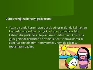 Güneş yanığına karşı iyi geliyorum:  Yazın bir anda korunmasız olarak güneşin altında kalmaktan kaynaklanan yanıklar canı  çok  yakar ve ardından cildin kabarcıklar şeklinde su toplamasına neden olur.  Çok fazla güneş altında kaldıktan en az bir-iki saat sonra alınacak iki adet Aspirin tabletim, hem yanmayı, hem de cildin su toplamasını azaltır.    
