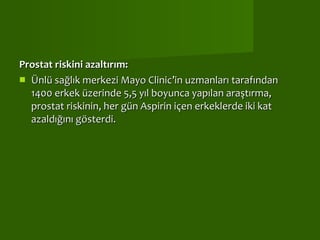 Prostat riskini azaltırım: Ünlü sağlık merkezi Mayo Clinic’in uzmanları tarafından 1400 erkek üzerinde 5,5 yıl boyunca yapılan araştırma, prostat riskinin, her gün Aspirin içen erkeklerde iki kat azaldığını gösterdi.  