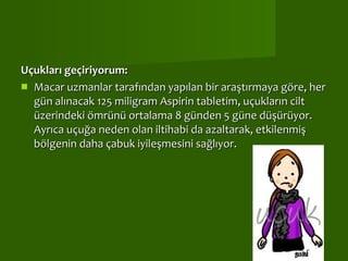 Uçukları geçiriyorum:  Macar uzmanlar tarafından yapılan bir araştırmaya göre, her gün alınacak 125 miligram Aspirin tabletim, uçukların cilt üzerindeki ömrünü ortalama 8 günden 5 güne düşürüyor. Ayrıca uçuğa neden olan iltihabi da azaltarak, etkilenmiş bölgenin daha çabuk iyileşmesini sağlıyor.  