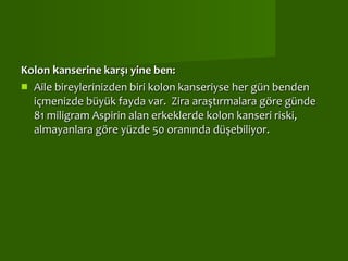 Kolon  k anserine karşı yine ben:  Aile bireylerinizden biri kolon kanseriyse her gün benden içmenizde büyük fayda var.  Zira araştırmalara göre günde 81 miligram Aspirin alan erkeklerde kolon kanseri riski, almayanlara göre yüzde 50 oranında düşebiliyor.  
