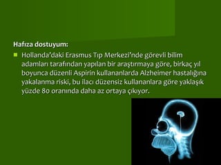 Hafıza dostuyum:   Hollanda’daki Erasmus Tıp Merkezi’nde görevli bilim adamları tarafından yapılan bir araştırmaya göre, birkaç yıl boyunca düzenli Aspirin kullananlarda Alzheimer hastalığına yakalanma riski, bu ilacı düzensiz kullananlara göre yaklaşık yüzde 80 oranında daha az ortaya çıkıyor.    