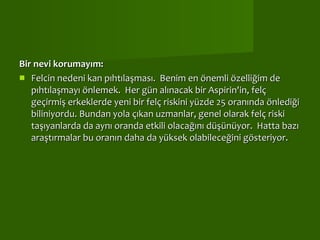 Bir nevi korumayım:  Felcin nedeni kan pıhtılaşması.  Benim en önemli özelliğim de pıhtılaşmayı önlemek.  Her gün alınacak bir Aspirin'in, felç geçirmiş erkeklerde yeni bir felç riskini yüzde 25 oranında önlediği biliniyordu. Bundan yola çıkan uzmanlar, genel olarak felç riski taşıyanlarda da aynı oranda etkili olacağını düşünüyor.  Hatta bazı araştırmalar bu oranın daha da yüksek olabileceğini gösteriyor.   