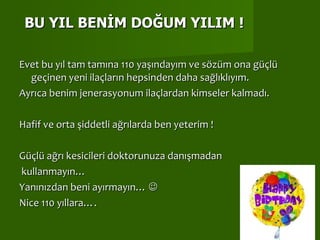 Evet bu yıl tam tamına 110 yaşındayım ve sözüm ona güçlü geçinen yeni ilaçların hepsinden daha sağlıklıyım.  Ayrıca benim jenerasyonum ilaçlardan kimseler kalmadı. Hafif ve orta şiddetli ağrılarda ben yeterim !  Güçlü ağrı kesicileri doktorunuza danışmadan kullanmayın… Yanınızdan beni ayırmayın…   Nice 110 yıllara…. BU YIL BENİM DOĞUM YILIM ! 