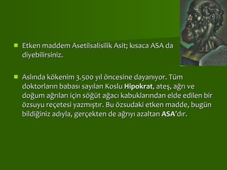 Etken maddem Asetilsalisilik Asit; kısaca ASA da diyebilirsiniz.  Aslında kökenim 3.500 yıl öncesine dayanıyor. Tüm doktorların babası sayılan Koslu  Hipokrat , ateş, ağrı ve doğum ağrıları için söğüt ağacı kabuklarından elde edilen bir özsuyu reçetesi yazmıştır. Bu özsudaki etken madde, bugün bildiğiniz adıyla, gerçekten de ağrıyı azaltan  ASA ’dır.  