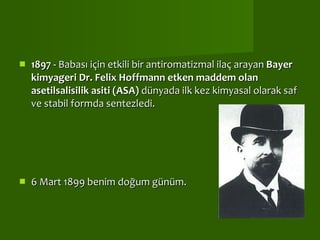 1897 -  Babası için etkili bir antiromatizmal ilaç arayan  Bayer kimyageri Dr. Felix Hoffmann   etken maddem olan asetilsalisilik asiti (ASA)  dünyada ilk kez kimyasal olarak saf ve stabil formda sentezledi. 6 Mart 1899 benim doğum günüm.  