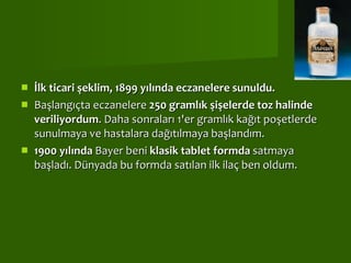 İlk ticari şeklim, 1899 yılında eczanelere sunuldu.  Başlangıçta eczanelere  250 gramlık şişelerde toz halinde veriliyordum . Daha sonraları 1'er gramlık kağıt poşetlerde sunulmaya ve hastalara dağıtılmaya başlandım. 1900 yılında  Bayer beni  klasik tablet formda  satmaya başladı. Dünyada bu formda satılan ilk ilaç ben oldum.  