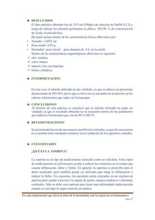 RESULTADOS 
El dato práctico obtenido fue de 29.5 ml (590gts) de solución de NaOH 0.2 N y 
luego de realizar los cálculos pertinentes se obtuvo 892,96 % de concentración 
de Ácido Acetilsalicílico 
De igual manera dentro de las características físicas obtuvimos que: 
En cada medicamento que alivia el dolor de la humanidad, está la ciencia de un farmacéutico 
Página 7 
• Tamaño: 1.0425 cm 
• Peso medio: 0.85 g 
• Humedad.: peso inicial - peso después de 4 h. en la estufa 
Dentro de las características organolépticas obtuvimos lo siguiente: 
 olor: inodora 
 color: blanco 
 aspecto: liso con logotipo. 
 forma: cilíndrica 
INTERPRETACIÓN 
En este caso el método utilizado no fue validado, ya que se obtuvo un porcentaje 
desmesurado de 892.96% por lo que es obvio no se encuentra en lo descrito en los 
valores referenciales que indica la Farmacopea 
CONCLUSIONES 
Al término de esta práctica se concluyó que el método utilizado no pudo ser 
validado ya que el resultado obtenido no se encuentra dentro de los parámetros 
que indica la Farmacopea que son de 99.5-100.5% 
RECOMENDACIONES 
Se recomienda buscar de una manera científica los métodos, ya que de esta manera 
no se podrán tener resultados erróneos en la validación de los siguientes métodos. 
CUESTIONARIO 
¿QUÉ ES LA ASPIRINA? 
La aspirina es un tipo de medicamento conocido como un salicilato. Estos tipos 
de medicamentos se utilizan para ayudar a reducir las sustancias en el cuerpo que 
causan inflamación, dolor y fiebre. En general, la aspirina se prescribe para el 
dolor moderado, pero también puede ser utilizado para bajar la inflamación o 
reducir la fiebre. En ocasiones, los pacientes serán colocados en un régimen de 
aspirina para ayudar a prevenir la angina de pecho, ataques cardíacos o derrames 
cerebrales. Sólo se debe usar aspirina para tratar una enfermedad cardiovascular 
cuando se está bajo la supervisión de un médico. 
 