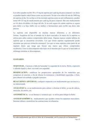 Los niños pueden recibir 10 a 15 mg de aspirina por cada kg de peso corporal. Las dosis 
se pueden repetir cada 6 horas como sea necesario. No dar a los niños de más de 2400 mg 
de aspirina al día. Si a su hijo se le ha recetado aspirina como un anti-inflamatorio, pueden 
tomar 60-125 mg de medicamento por cada kg de peso corporal. Dar este medicamento 
en 4-6 dosis divididas a lo largo del día. Si no está seguro de cuánto aspirina es segura 
para darle a su hijo, hable con su médico o farmacéutico para recibir una dosis más 
precisa. 
La aspirina está disponible en muchas marcas diferentes y en diferentes 
formas. Asegúrese de leer el tamaño de la dosis asociada a la marca de la aspirina se 
utiliza para saber cuántos comprimidos debe tomar. Algunas marcas venden tabletas de 
aspirina que se encuentran revestidos. Los que toman aspirina regularmente puede 
encontrar que provoca irritación estomacal. Los que se toma aspirina como parte de un 
régimen diario que tenga que buscar una marca que ofrece comprimidos 
recubiertos. Estos se descomponen más lejos en el intestino por lo que no le hará daño al 
estómago mientras se descomponen. 
En cada medicamento que alivia el dolor de la humanidad, está la ciencia de un farmacéutico 
Página 9 
GLOSARIO: 
SEQUEDAD._ Carencia o falta de humedad: la sequedad de la tierra. Dicho, expresión 
o ademán áspero y duro: nos trató con sequedad. 
DOSIFICACION.- establecer las proporciones apropiadas de los materiales que 
componen al concreto, a fin de obtener la resistencia y durabilidad requeridas, o bien, 
para obtener un acabado o pegado correctos. 
REACCIONES ADVERSAS.- cualquier respuesta a un medicamento que sea nociva y 
no intencionada 
ANALGÉSICA.- es un medicamento para calmar o eliminar el dolor, ya sea de cabeza, 
muscular, de artrítis, etc. 
ANTIPIRÉTICA.- es un fármaco o sustancia que se utiliza para rebajar la fiebre 
ANTIESPASMÓDICA.- medicamentos que ayudan a tratar los espasmos musculares. 
Intentan calmar o neutralizar las contracciones involuntarias 
 