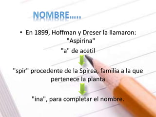 • En 1899, Hoffman y Dreser la llamaron:
"Aspirina"
"a" de acetil
"spir" procedente de la Spirea, familia a la que
pertenece la planta
"ina", para completar el nombre.
 