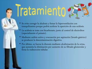 • Se evita corregir la alcalosis y frenar la hiperventilación con
tranquilizantes porque podría acelerar la aparición de una acidosis.
• La acidosis se trata con bicarbonato, junto al control de electrolitos
(especialmente el potasio).
• Mediante carbón activo y evacuación por aspiración (lavado gástrico)
se producen la descontaminación digestiva.
• Por último, se fuerza la diuresis mediante alcalinización de la orina,
que aumenta la eliminación por aumento de su filtrado glomerular y
frena la reabsorción tubular.
 