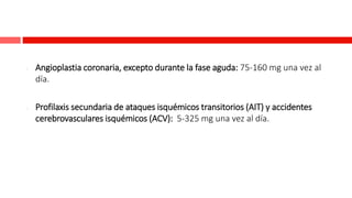 - Angioplastia coronaria, excepto durante la fase aguda: 75-160 mg una vez al
día.
- Profilaxis secundaria de ataques isquémicos transitorios (AIT) y accidentes
cerebrovasculares isquémicos (ACV): 5-325 mg una vez al día.
 