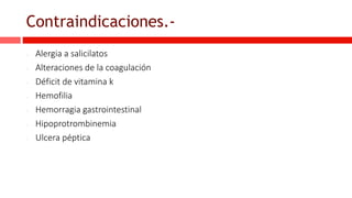 Contraindicaciones.-
- Alergia a salicilatos
- Alteraciones de la coagulación
- Déficit de vitamina k
- Hemofilia
- Hemorragia gastrointestinal
- Hipoprotrombinemia
- Ulcera péptica
 