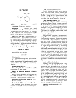ASPIRINA
HO O
O
H3C
O
C9H8O4 PM: 180,2 50-78-2
Sinonimia - Ácido Acetil Salicílico.
Definición - Aspirina es Ácido
2-(acetiloxi)benzoico. Debe contener no menos de
99,5 por ciento y no más de 100,5 por ciento de
C9H8O4, calculado sobre la sustancia seca y debe
cumplir con las siguientes especificaciones.
Caracteres generales - Cristales blancos, co-
múnmente tabulares o agujas, o polvo cristalino blan-
co. Inodoro o de olor suave. Estable al aire seco, en
aire húmedo se hidroliza gradualmente en ácido sali-
cílico y acético. Fácilmente soluble en alcohol; solu-
ble en cloroformo y éter; moderadamente soluble en
éter absoluto; poco soluble en agua.
Sustancia de referencia - Aspirina SR-FA.
CONSERVACIÓN
En envases de cierre perfecto.
ENSAYOS
Identificación
A - Absorción infrarroja <460>. En fase sólida.
B - Calentar una porción de Aspirina con agua
durante varios minutos, enfriar y agregar 1 ó 2 gotas
de cloruro férrico (SR): se debe producir color rojo-
violáceo.
Pérdida por secado <680>
Secar sobre gel de sílice durante 5 horas: no debe
perder más de 0,5 % de su peso.
Ensayo de sustancias fácilmente carboniza-
bles <350>
Disolver 500 mg de Aspirina en 5 ml de ácido sul-
fúrico (SR): el color de la solución no debe ser más
intenso que el de la Solución de comparación Q.
Determinación del residuo de ignición <270>
No más de 0,05 %.
Sustancias insolubles en carbonato de sodio
Una solución de 500 mg de Aspirina en 10 ml de
carbonato de sodio (SR) caliente debe ser transparen-
te.
Límite de cloruro y sulfato <560>
Cloruro - Calentar a ebullición 1,5 g de Aspirina
con 75 ml de agua durante 5 minutos. Enfriar, agre-
gar agua suficiente para restaurar el volumen original
y filtrar. Una porción de 25 ml del filtrado no debe
contener más cloruro que el que corresponde a
0,10 ml de ácido clorhídrico 0,020 N (0,014 %).
Límite de metales pesados <590>
Disolver 2 g de Aspirina en 25 ml de acetona y
agregar 1 ml de agua. Agregar 1,2 ml de tioacetami-
da-glicerina básica (SR) y 2 ml de Solución regulado-
ra de acetato pH 3,5 y dejar en reposo durante
5 minutos: el color producido no debe ser más oscuro
que el de un control preparado con 25 ml de acetona y
2 ml de Solución estándar de plomo (10 ppm) tratado
de la misma manera (0,001 %).
Límite de Sulfato
Disolver 6,0 g de Aspirina en 37 ml de acetona y
agregar 3 ml de agua. Titular potenciométricamente
con perclorato de plomo 0,02 M, preparado mediante
la disolución de 9,20 g de perclorato de plomo en
agua hasta obtener 1 litro, empleando un medidor de
pH capaz de tener una reproducibilidad mínima de
± 0,1 mV (ver 250. Determinación del pH). Emplear
un sistema de electrodos formado por un electrodo
específico para plomo y un electrodo de referencia de
plata-cloruro de plata con manga de vidrio que con-
tenga una cantidad suficiente de una solución de per-
clorato de tetraetilamonio en ácido acético glacial
(1 en 44) (ver 780. Volumetría). No deben consumir-
se más de 1,25 ml de perclorato de plomo 0,02 M
(0,04 %) [NOTA: luego de usar, enjuagar con agua el
electrodo específico para plomo, vaciar el electrodo
de referencia, enjuagar con agua, luego con metanol y
dejar secar.]
Límite de ácido salicílico libre
Preparar 25 ml de una solución al 10 % de Aspiri-
na en alcohol. Tomar dos tubos de Nessler, y a cada
uno agregar 48 ml de agua y 1 ml de una solución
diluida de sulfato férrico amónico recientemente pre-
parada mediante el agregado de 1 ml de ácido clor-
hídrico 1 N a 2 ml de sulfato férrico amónico (SR) y
diluida con agua a 100 ml. Transferir a un tubo 1 ml
de una solución estándar de Ácido Salicílico en agua
de aproximadamente 0,10 mg de Ácido Salicílico por
ml. Transferir al segundo tubo 1 ml de la solución de
Aspirina al 10 %. Mezclar el contenido de cada tubo:
luego de 30 segundos el color en el segundo tubo no
debe ser más intenso que el que presenta el primer
tubo que contiene Ácido Salicílico (0,1 %).
Impurezas orgánicas volátiles <520>
Metodo II.
 