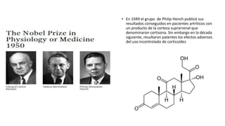 • En 1949 el grupo de Philip Hench publicó sus
resultados conseguidos en pacientes artríticos con
un producto de la corteza suprarrenal que
denominaron cortisona. Sin embargo en la década
siguiente, resultaron patentes los efectos adversos
del uso incontrolado de corticoides
 
