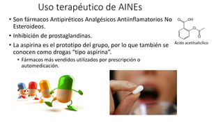 Uso terapéutico de AINEs
• Son fármacos Antipiréticos Analgésicos Antiinflamatorios No
Esteroideos.
• Inhibición de prostaglandinas.
• La aspirina es el prototipo del grupo, por lo que también se
conocen como drogas “tipo aspirina”.
• Fármacos más vendidos utilizados por prescripción o
automedicación.
Ácido acetilsalicílico
 