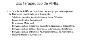 Uso terapéutico de AINEs
• La familia de AINEs se compone por un grupo heterogéneo
de fármacos clasificado químicamente:
• Salicilatos: Aspirina, Acetilsalicilato de lisina, Diflunisal.
• Paraaminofenoles: Paracetamol.
• Pirazolonas: Metamizol.
• Derivados del Ác. propionico: Ibuprofeno, Naproxeno, Ketoprofeno.
• Derivados del Ác. acético: Ketorolaco, Indometacina, Diclofenaco.
• Derivados del Ác. antranílico: Ác. meclofenámico, Ác. mefenámico.
• Oxicams: Meloxicam, Piroxicam.
 