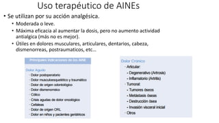 Uso terapéutico de AINEs
• Se utilizan por su acción analgésica.
• Moderada o leve.
• Máxima eficacia al aumentar la dosis, pero no aumento actividad
antialgica (más no es mejor).
• Útiles en dolores musculares, articulares, dentarios, cabeza,
dismenorreas, postraumaticos, etc…
 