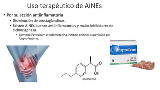 Uso terapéutico de AINEs
• Por su acción antiinflamatoria
• Disminución de prostaglandinas.
• Existen AINEs buenos antiinflamatorios y malos inbibidores de
ciclooxigenasa.
• Ejemplo: Peroxicam e indometacina inhiben aniones superóxido pero
ibuprofeno no.
Ibuprofeno
 