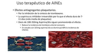 Uso terapéutico de AINEs
• Efectos antiagregantes plaquetarios.
• Por la inhibición de la sintesis de tromboxano.
• La aspirina es inhibidor irreversible por lo que el efecto dura de 7-
11 días (vida media de plaquetas)
• Dosis de 100-350mg Aspirina/día siguen promoviendo el efecto.
• Reduce la incidencia de trombosis arterial coronaria.
• En estudio con 325mg aspirina( día se disminuyó 40% la incidencia de
infarto).
 