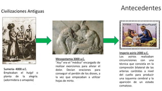 Civilizaciones Antiguas
Antecedentes
Mesopotamia 3000 a.C.
"Asu" era el "médico" encargado de
realizar exorcismos para aliviar el
dolor. Decían oraciones para
conseguir el perdón de los dioses, a
la vez que empezaban a utilizar
hojas de mirto.
Sumeria- 4000 a.C.
Empleaban el hulgil o
planta de la alegría.
(adormidera o amapola)
Imperio asirio 2000 a.C.
Los asirios realizaban
circuncisiones con una
técnica que consistía en la
compresión bilateral de las
arterias carótidas a nivel
del cuello para producir
una isquemia cerebral y la
aparición de un estado
comatoso.
 