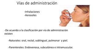 -Inhalaciones
-Aerosoles
Vías de administración
-De acuerdo a la clasificación por vía de administración
existen
-Naturales: oral, rectal, sublingual, pulmonar y piel.
-Parenterales: Endovenosa, subcutánea e intramuscular.
 