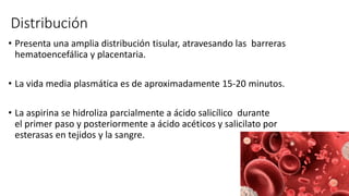 Distribución
• Presenta una amplia distribución tisular, atravesando las barreras
hematoencefálica y placentaria.
• La vida media plasmática es de aproximadamente 15-20 minutos.
• La aspirina se hidroliza parcialmente a ácido salicílico durante
el primer paso y posteriormente a ácido acéticos y salicilato por
esterasas en tejidos y la sangre.
 