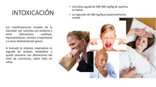 INTOXICACIÓN
• Una dosis aguda de 200-300 mg/kg de aspirina
es tóxica;
• La ingestión de 500 mg/kg es potencialmente
mortal.
Las manifestaciones iniciales de la
toxicidad por salicilato son acúfenos y
otras alteraciones auditivas,
hiperventilación, vómitos e hipertemia
( a veces deshidratación grave).
A menudo la alcalosis respiratoria es
seguida de acidosis metabólica y
puede asociarse con alteraciones del
nivel de conciencia, sobre todo en
niños
 